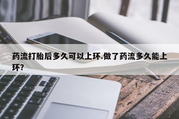 打胎药货到付款药流打胎后多久可以上环.做了药流多久能上环?