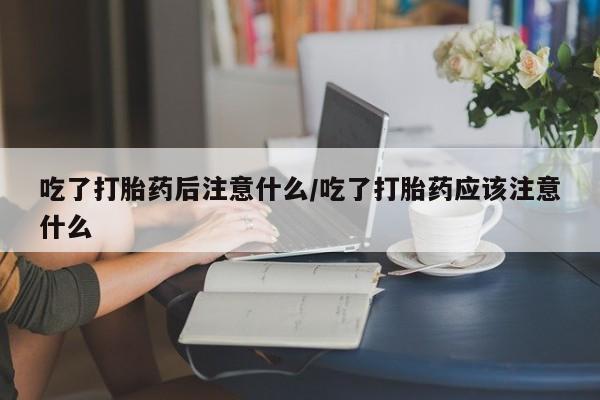打胎药货到付款吃了打胎药后注意什么/吃了打胎药应该注意什么