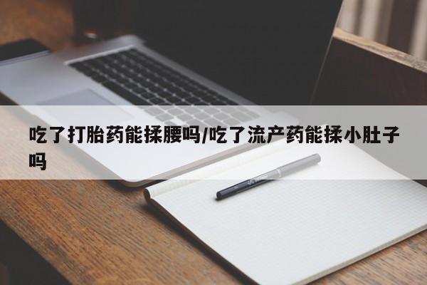 打胎药货到付款吃了打胎药能揉腰吗/吃了流产药能揉小肚子吗