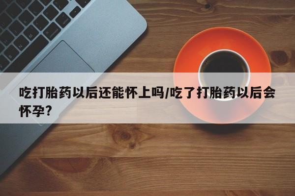 打胎药货到付款吃打胎药以后还能怀上吗/吃了打胎药以后会怀孕?