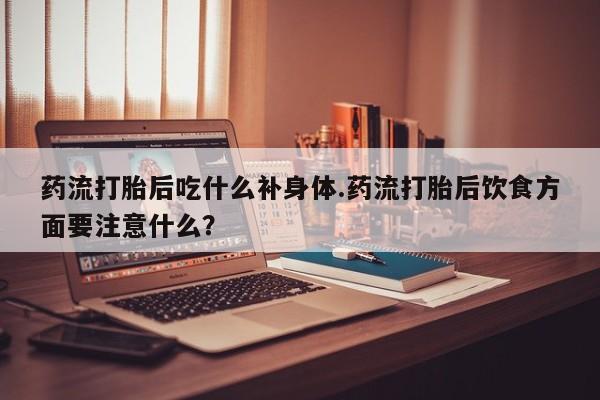 打胎药货到付款药流打胎后吃什么补身体.药流打胎后饮食方面要注意什么？