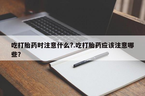 打胎药货到付款吃打胎药时注意什么?.吃打胎药应该注意哪些?