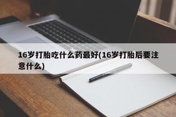 打胎药货到付款16岁打胎吃什么药最好(16岁打胎后要注意什么)