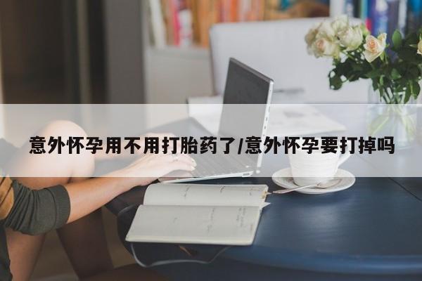 打胎药货到付款意外怀孕用不用打胎药了/意外怀孕要打掉吗