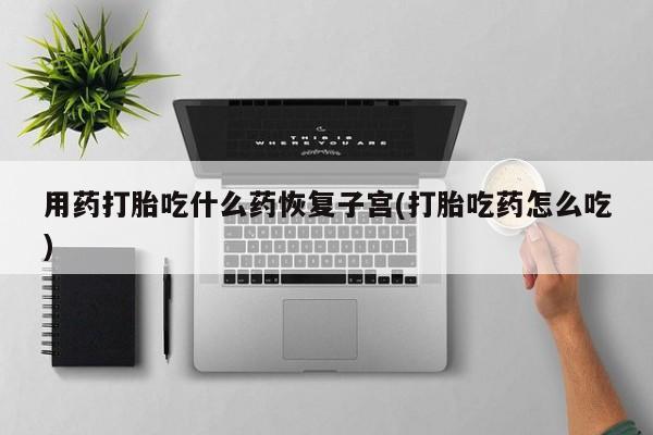 打胎药货到付款用药打胎吃什么药恢复子宫(打胎吃药怎么吃)