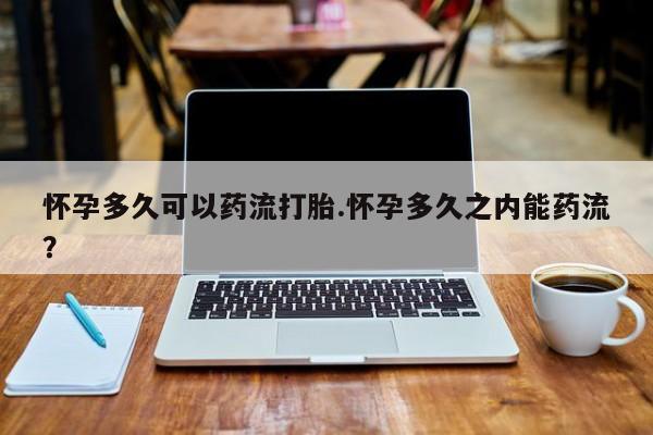 打胎药货到付款怀孕多久可以药流打胎.怀孕多久之内能药流？