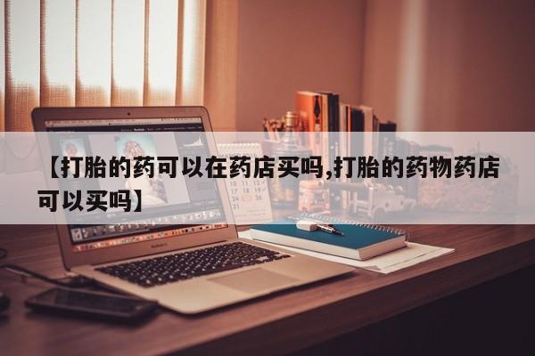 打胎药货到付款【打胎的药可以在药店买吗,打胎的药物药店可以买吗】